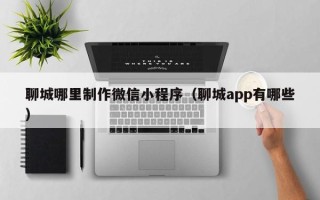 河间聊城哪里制作微信小程序（聊城app有哪些）