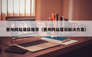 河间惠州网站建设推荐（惠州网站建设解决方案）