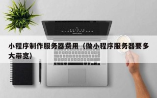 河间小程序制作服务器费用（做小程序服务器要多大带宽）