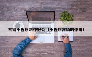 河间营销小程序制作好处（小程序营销的作用）