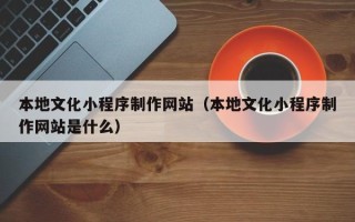河间本地文化小程序制作网站（本地文化小程序制作网站是什么）