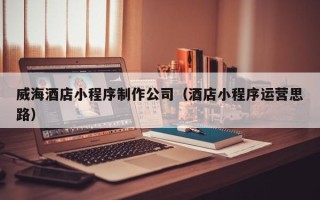 河间威海酒店小程序制作公司（酒店小程序运营思路）