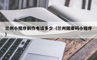 河间兰州小程序制作电话多少（兰州健康码小程序）